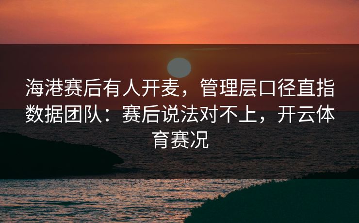 海港赛后有人开麦，管理层口径直指数据团队：赛后说法对不上，开云体育赛况