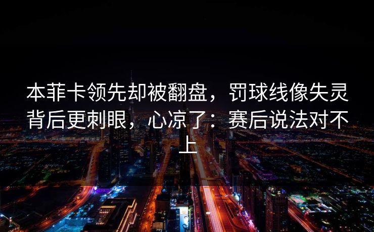 本菲卡领先却被翻盘，罚球线像失灵背后更刺眼，心凉了：赛后说法对不上
