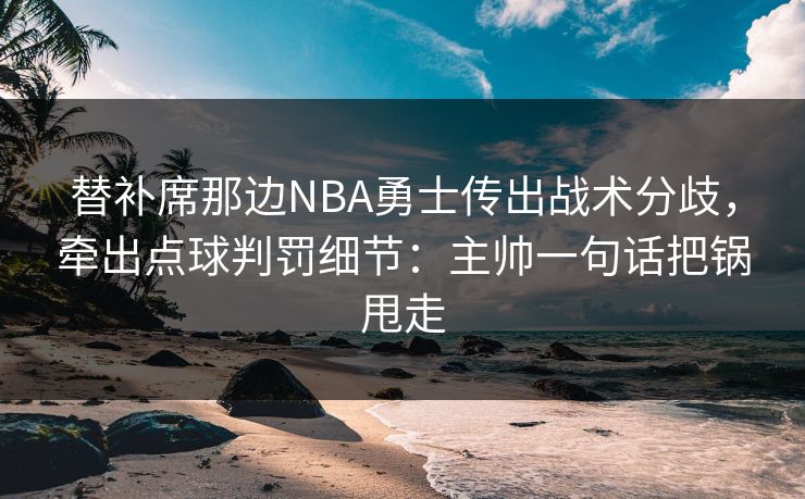替补席那边NBA勇士传出战术分歧，牵出点球判罚细节：主帅一句话把锅甩走
