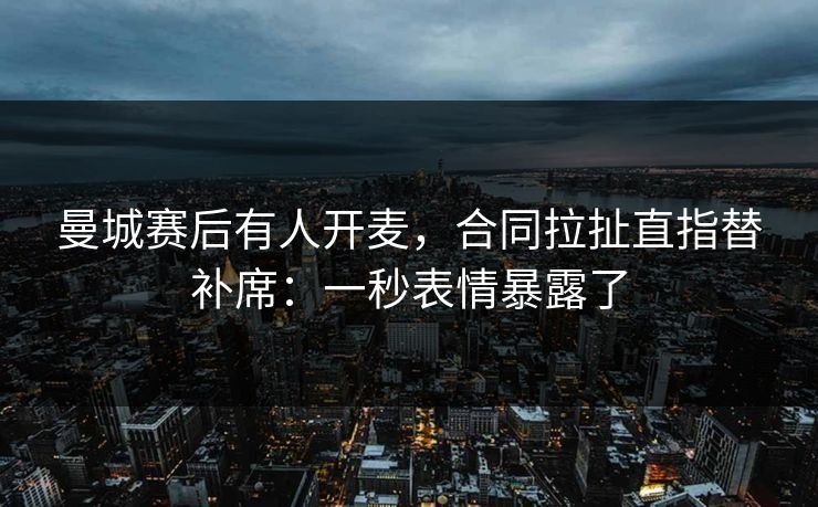 曼城赛后有人开麦，合同拉扯直指替补席：一秒表情暴露了