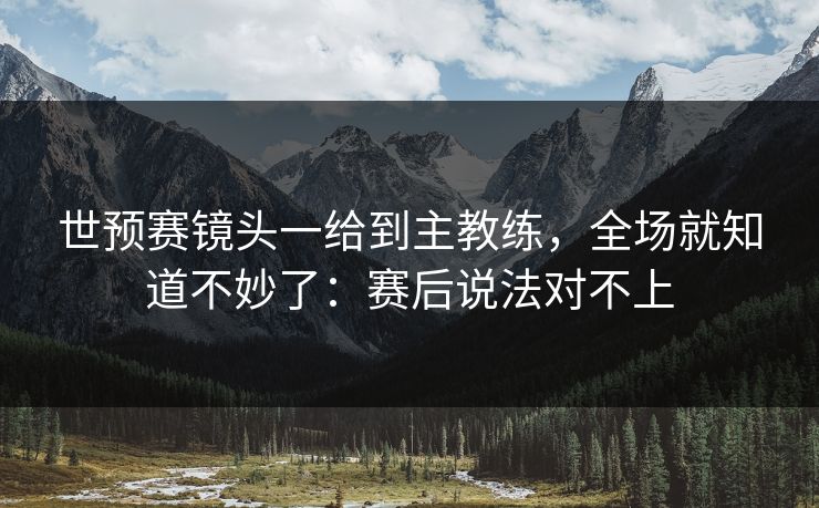 世预赛镜头一给到主教练，全场就知道不妙了：赛后说法对不上