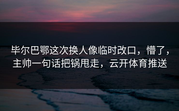 毕尔巴鄂这次换人像临时改口，懵了，主帅一句话把锅甩走，云开体育推送