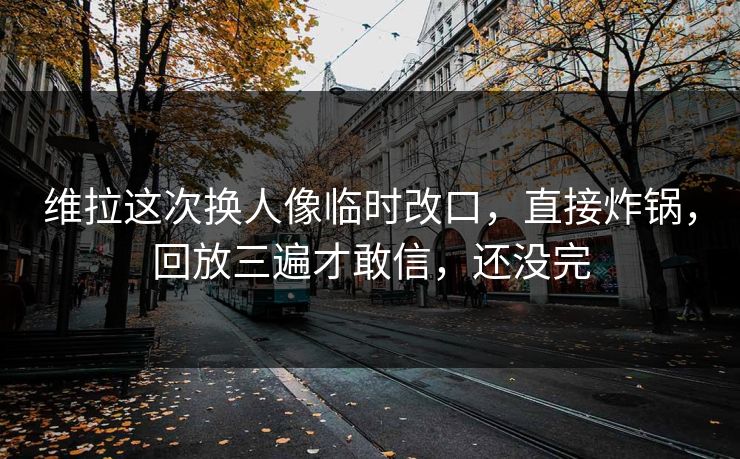 维拉这次换人像临时改口，直接炸锅，回放三遍才敢信，还没完