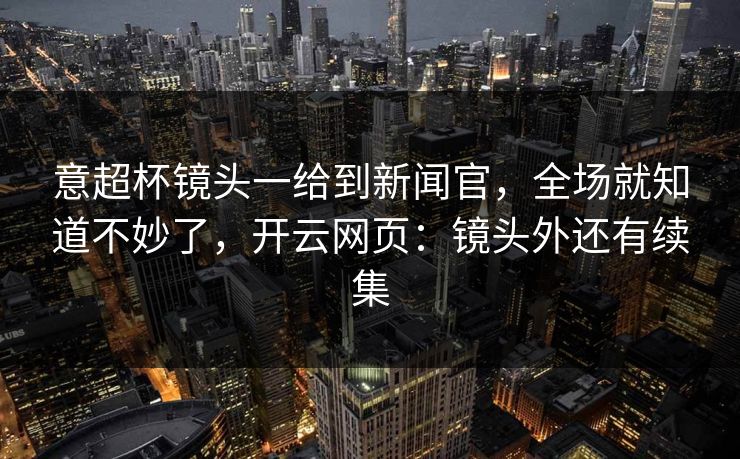 意超杯镜头一给到新闻官，全场就知道不妙了，开云网页：镜头外还有续集