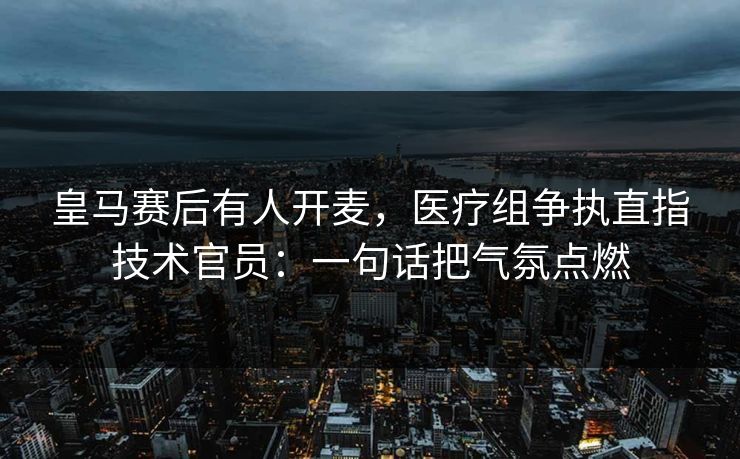 皇马赛后有人开麦，医疗组争执直指技术官员：一句话把气氛点燃