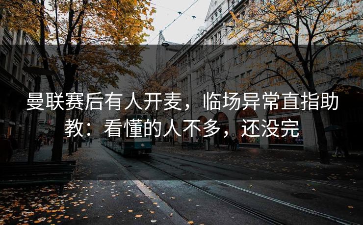 曼联赛后有人开麦，临场异常直指助教：看懂的人不多，还没完