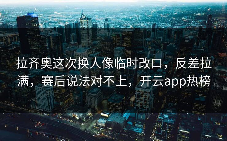 拉齐奥这次换人像临时改口，反差拉满，赛后说法对不上，开云app热榜