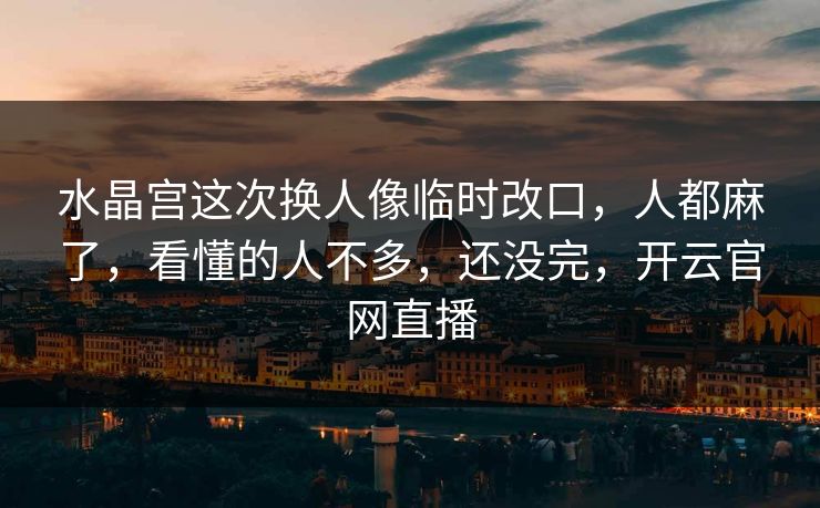 水晶宫这次换人像临时改口，人都麻了，看懂的人不多，还没完，开云官网直播