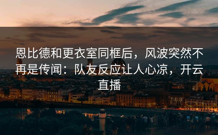 恩比德和更衣室同框后，风波突然不再是传闻：队友反应让人心凉，开云直播