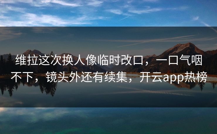 维拉这次换人像临时改口，一口气咽不下，镜头外还有续集，开云app热榜