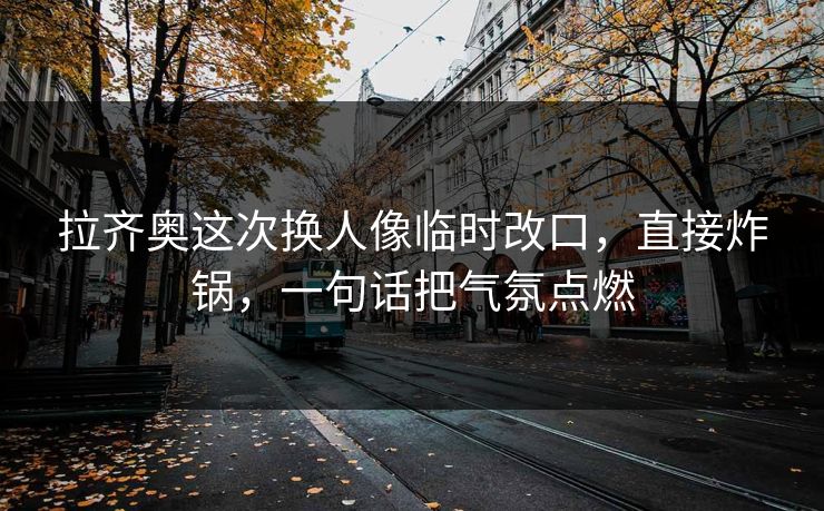 拉齐奥这次换人像临时改口，直接炸锅，一句话把气氛点燃