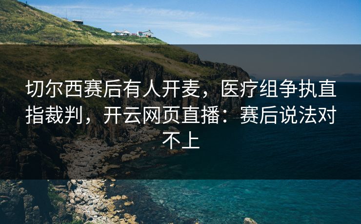 切尔西赛后有人开麦，医疗组争执直指裁判，开云网页直播：赛后说法对不上