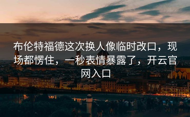 布伦特福德这次换人像临时改口，现场都愣住，一秒表情暴露了，开云官网入口