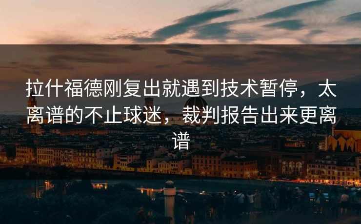 拉什福德刚复出就遇到技术暂停，太离谱的不止球迷，裁判报告出来更离谱
