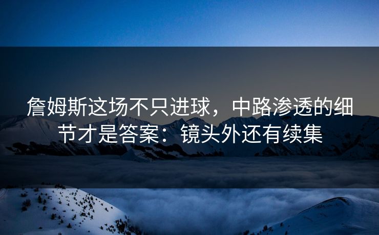 詹姆斯这场不只进球，中路渗透的细节才是答案：镜头外还有续集