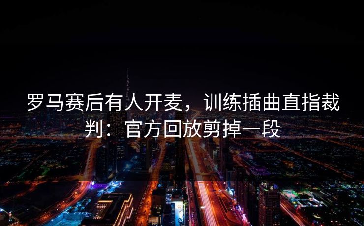 罗马赛后有人开麦，训练插曲直指裁判：官方回放剪掉一段