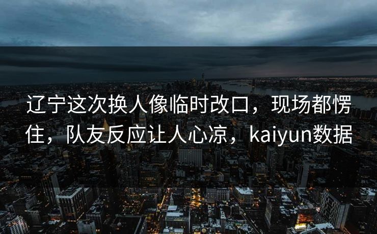 辽宁这次换人像临时改口，现场都愣住，队友反应让人心凉，kaiyun数据