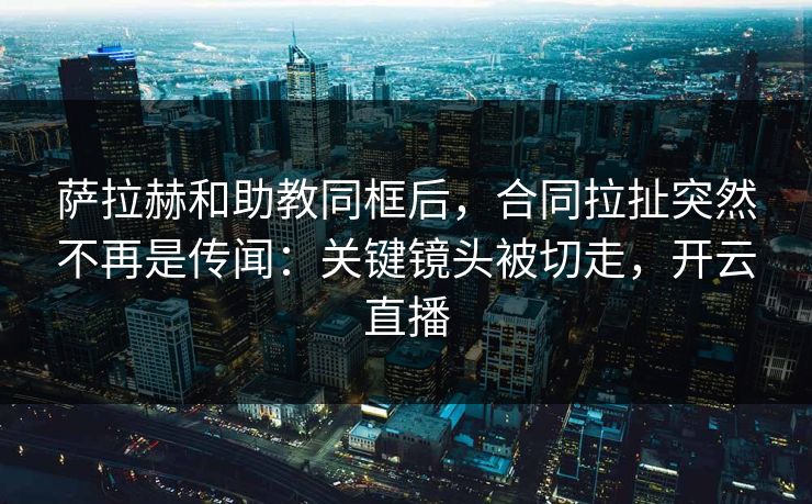 萨拉赫和助教同框后，合同拉扯突然不再是传闻：关键镜头被切走，开云直播