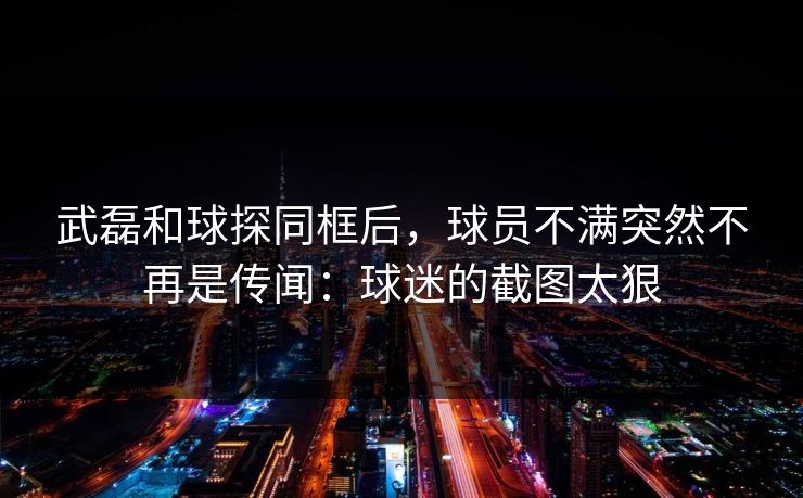 武磊和球探同框后，球员不满突然不再是传闻：球迷的截图太狠