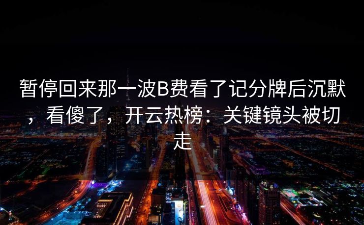 暂停回来那一波B费看了记分牌后沉默，看傻了，开云热榜：关键镜头被切走