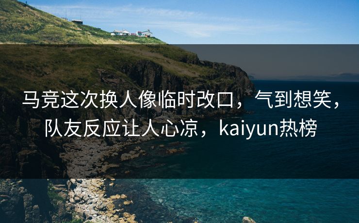 马竞这次换人像临时改口，气到想笑，队友反应让人心凉，kaiyun热榜