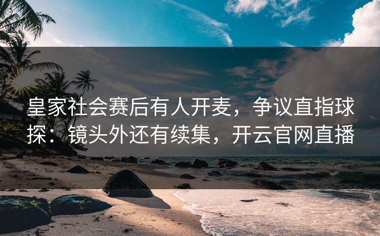 皇家社会赛后有人开麦，争议直指球探：镜头外还有续集，开云官网直播