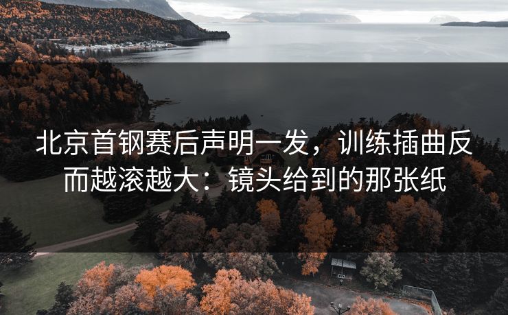 北京首钢赛后声明一发，训练插曲反而越滚越大：镜头给到的那张纸