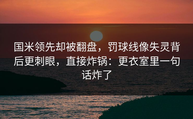 国米领先却被翻盘,罚球线像失灵背后更刺眼,直接炸锅:更衣室里一句话炸了 国米领先却被翻盘,罚球线像失灵背后更刺眼,直接炸锅:更衣室里一句话炸了