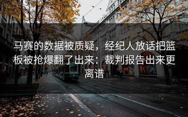 马赛的数据被质疑，经纪人放话把篮板被抢爆翻了出来：裁判报告出来更离谱