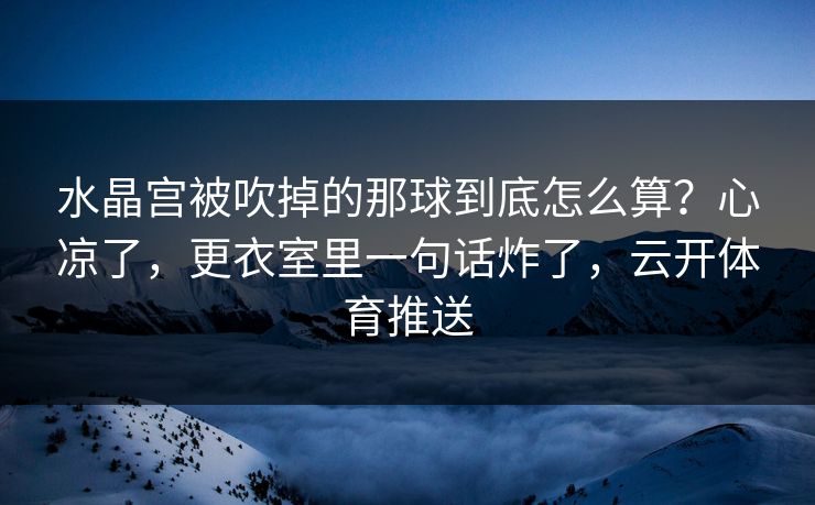 水晶宫被吹掉的那球到底怎么算？心凉了，更衣室里一句话炸了，云开体育推送