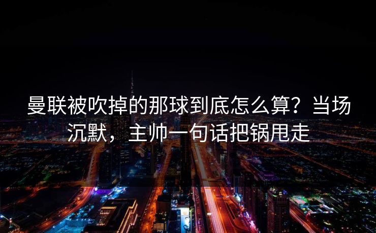 曼联被吹掉的那球到底怎么算？当场沉默，主帅一句话把锅甩走