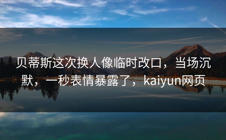 贝蒂斯这次换人像临时改口，当场沉默，一秒表情暴露了，kaiyun网页