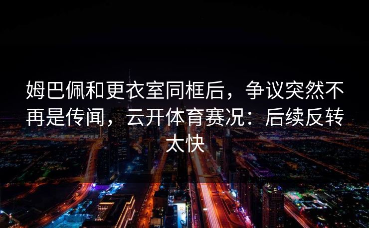 姆巴佩和更衣室同框后，争议突然不再是传闻，云开体育赛况：后续反转太快