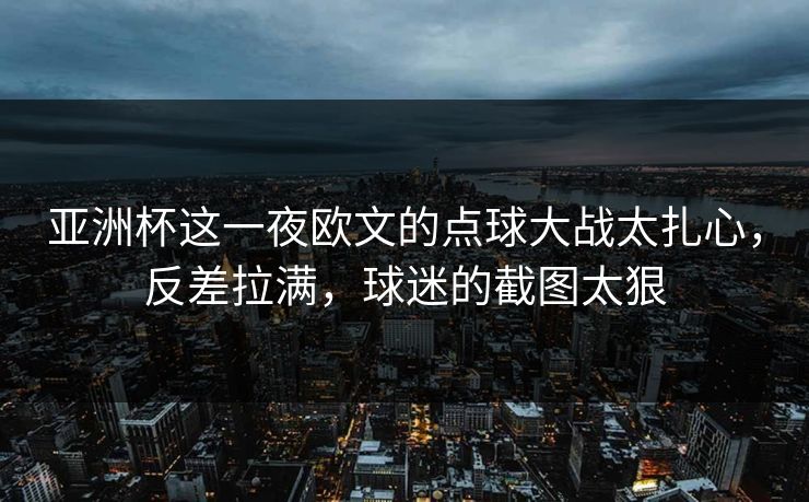 亚洲杯这一夜欧文的点球大战太扎心，反差拉满，球迷的截图太狠