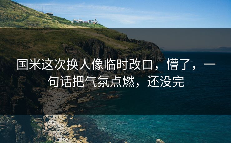 国米这次换人像临时改口，懵了，一句话把气氛点燃，还没完