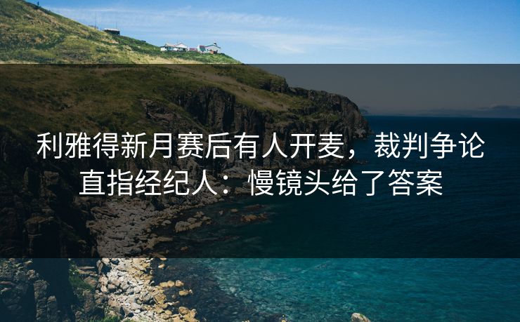 利雅得新月赛后有人开麦，裁判争论直指经纪人：慢镜头给了答案