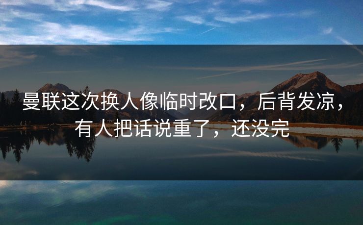曼联这次换人像临时改口，后背发凉，有人把话说重了，还没完