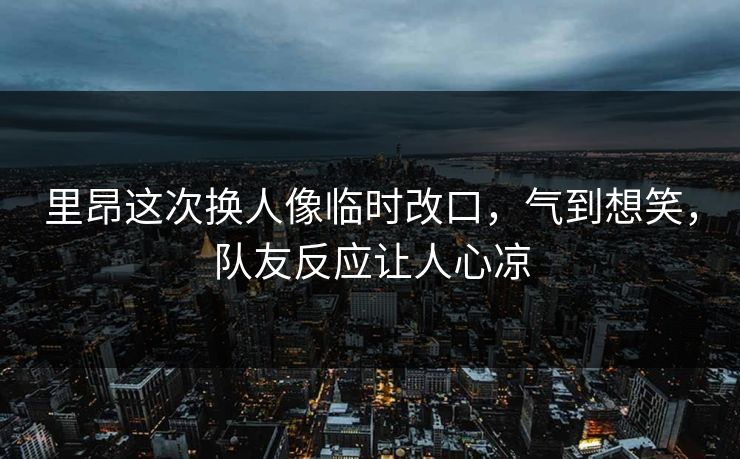 里昂这次换人像临时改口，气到想笑，队友反应让人心凉