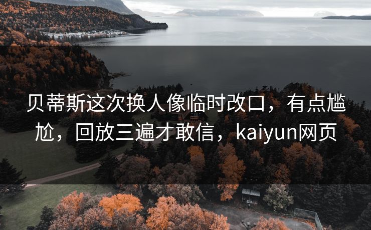 贝蒂斯这次换人像临时改口，有点尴尬，回放三遍才敢信，kaiyun网页