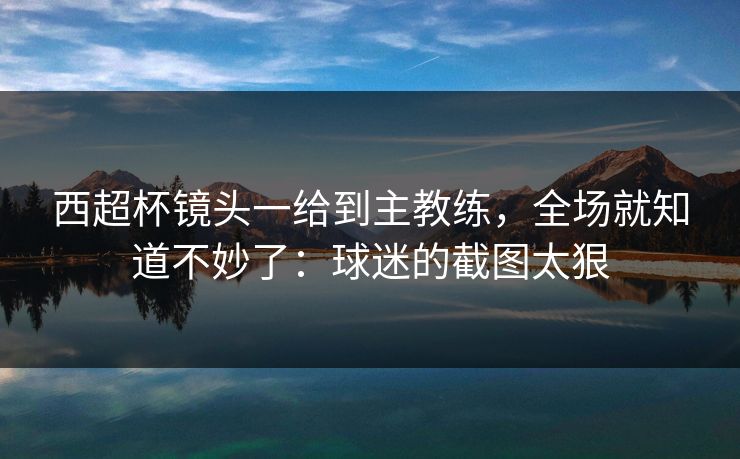 西超杯镜头一给到主教练，全场就知道不妙了：球迷的截图太狠