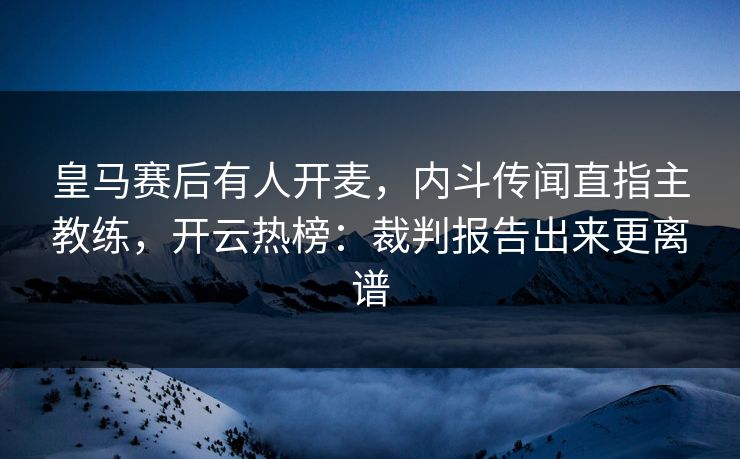 皇马赛后有人开麦，内斗传闻直指主教练，开云热榜：裁判报告出来更离谱