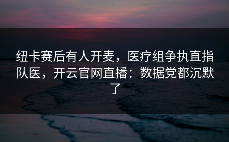 纽卡赛后有人开麦，医疗组争执直指队医，开云官网直播：数据党都沉默了